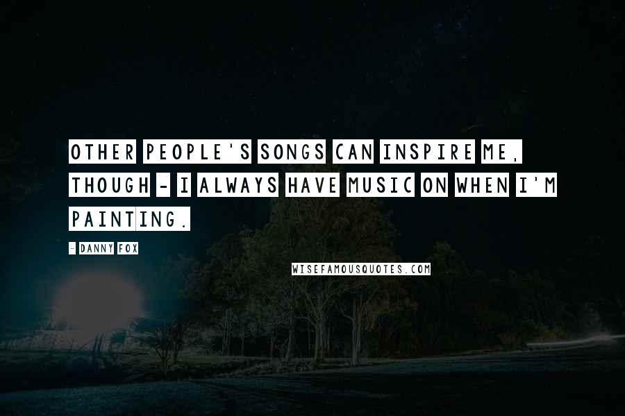Danny Fox Quotes: Other people's songs can inspire me, though - I always have music on when I'm painting.