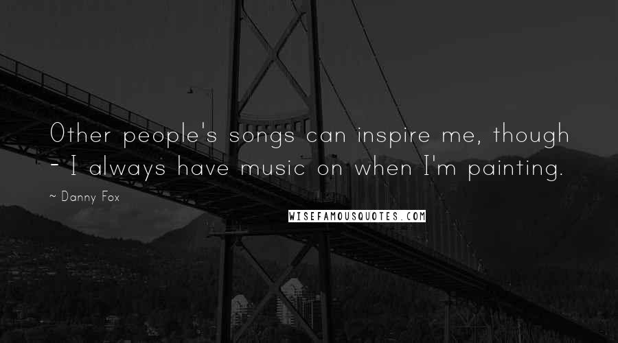 Danny Fox Quotes: Other people's songs can inspire me, though - I always have music on when I'm painting.