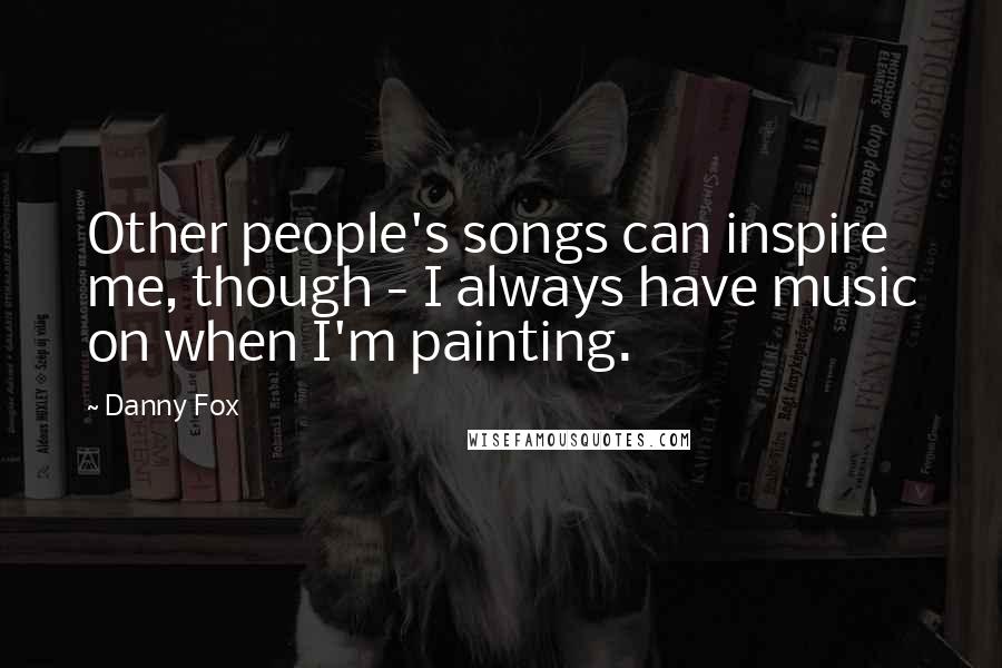 Danny Fox Quotes: Other people's songs can inspire me, though - I always have music on when I'm painting.