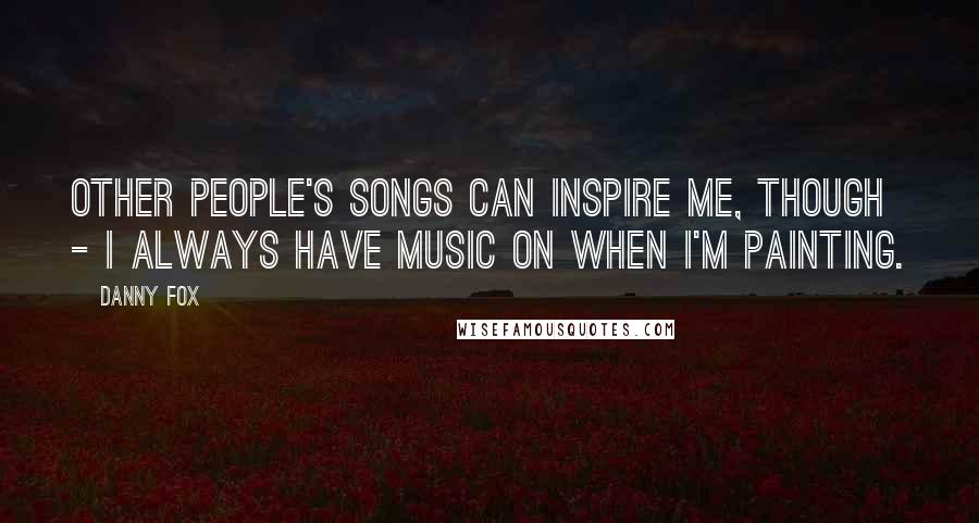 Danny Fox Quotes: Other people's songs can inspire me, though - I always have music on when I'm painting.