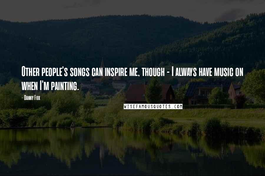 Danny Fox Quotes: Other people's songs can inspire me, though - I always have music on when I'm painting.