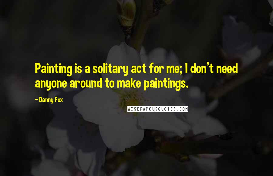 Danny Fox Quotes: Painting is a solitary act for me; I don't need anyone around to make paintings.