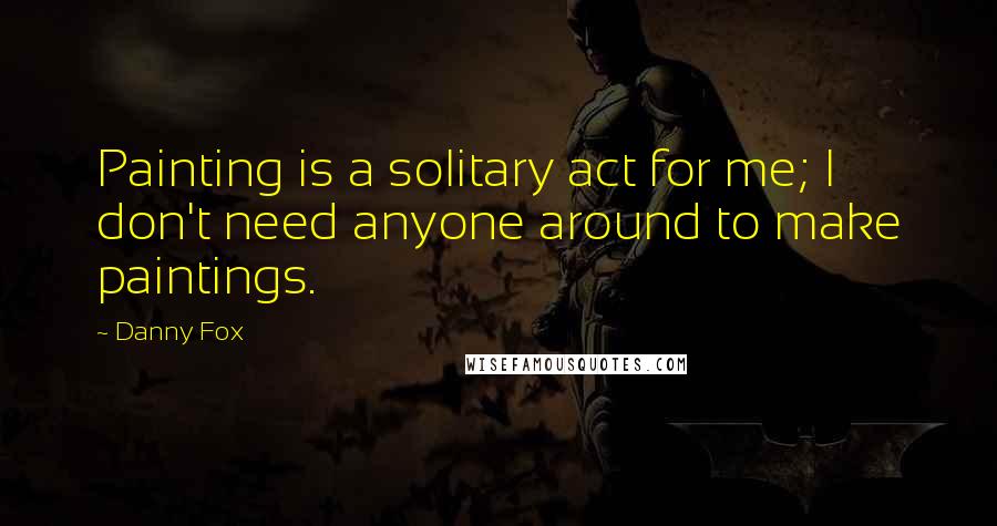 Danny Fox Quotes: Painting is a solitary act for me; I don't need anyone around to make paintings.