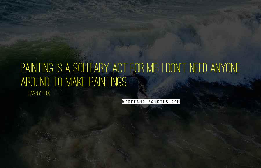 Danny Fox Quotes: Painting is a solitary act for me; I don't need anyone around to make paintings.