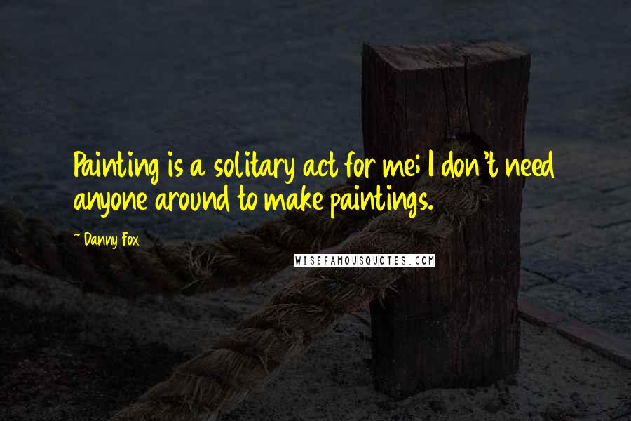 Danny Fox Quotes: Painting is a solitary act for me; I don't need anyone around to make paintings.