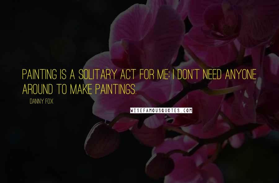 Danny Fox Quotes: Painting is a solitary act for me; I don't need anyone around to make paintings.