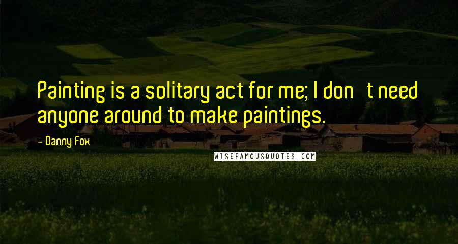 Danny Fox Quotes: Painting is a solitary act for me; I don't need anyone around to make paintings.