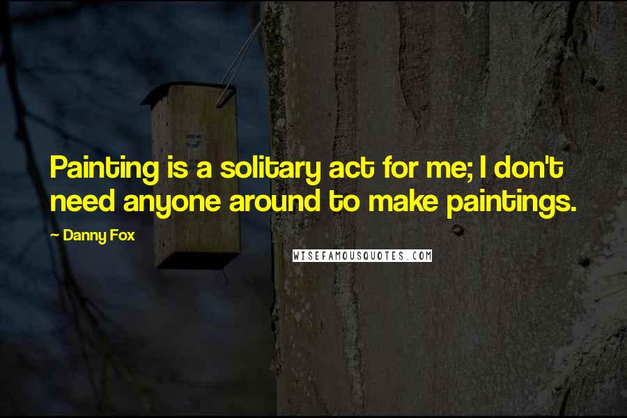 Danny Fox Quotes: Painting is a solitary act for me; I don't need anyone around to make paintings.