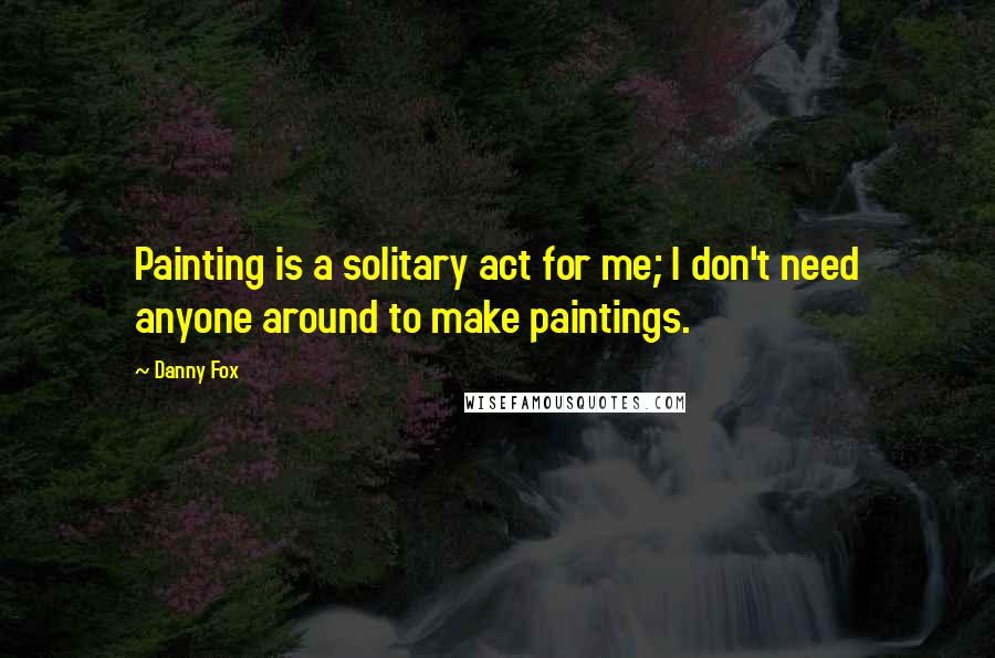 Danny Fox Quotes: Painting is a solitary act for me; I don't need anyone around to make paintings.