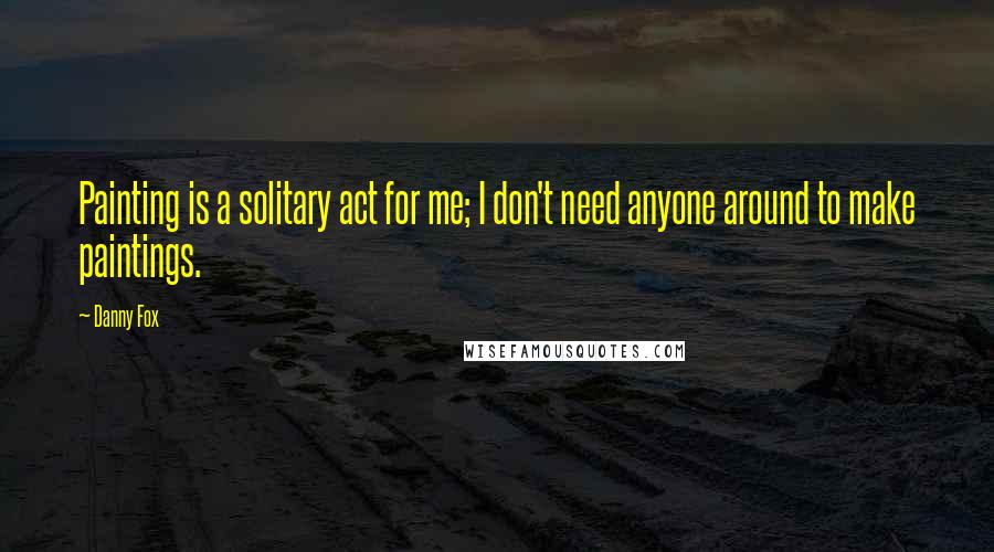 Danny Fox Quotes: Painting is a solitary act for me; I don't need anyone around to make paintings.