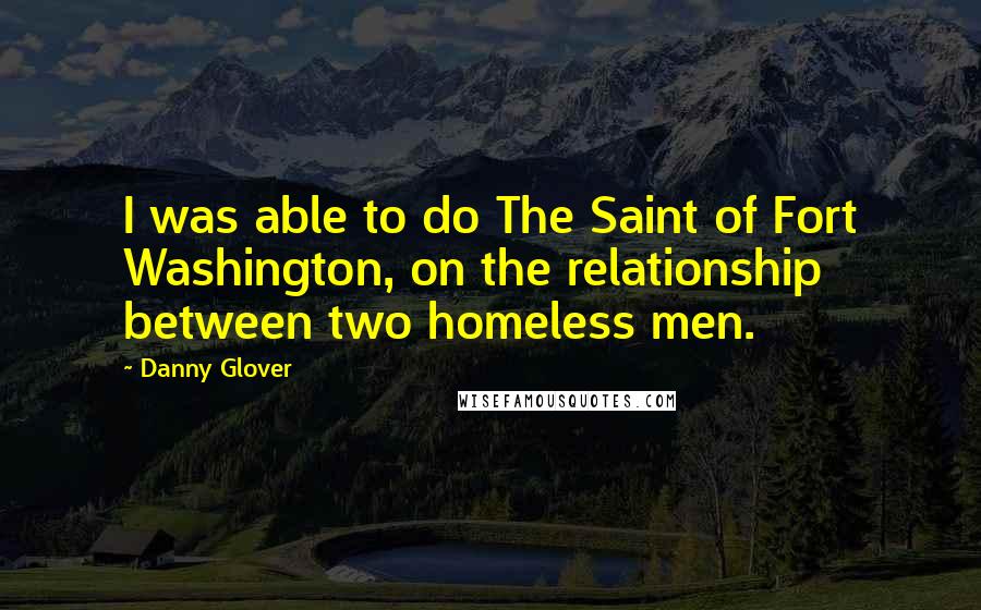Danny Glover Quotes: I was able to do The Saint of Fort Washington, on the relationship between two homeless men.