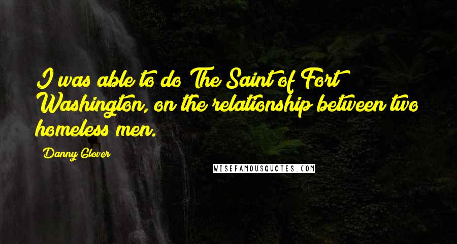 Danny Glover Quotes: I was able to do The Saint of Fort Washington, on the relationship between two homeless men.