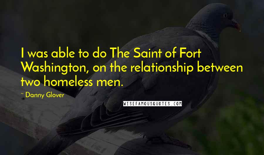 Danny Glover Quotes: I was able to do The Saint of Fort Washington, on the relationship between two homeless men.