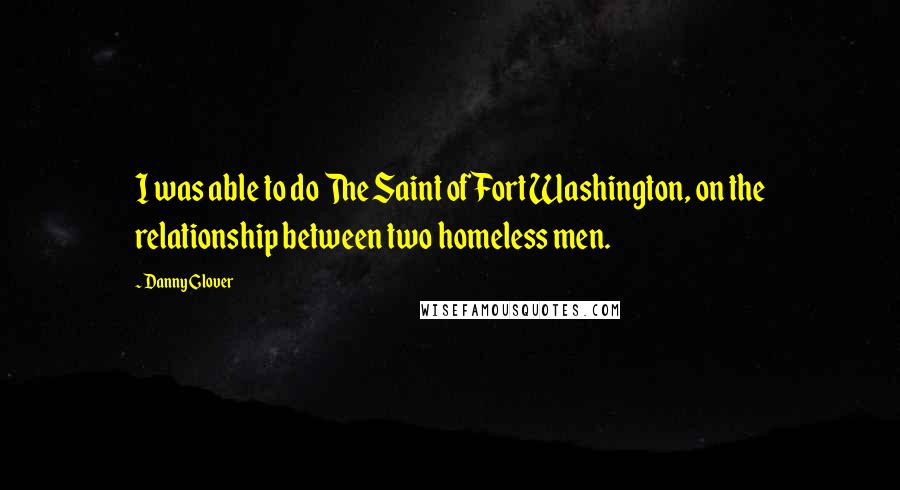 Danny Glover Quotes: I was able to do The Saint of Fort Washington, on the relationship between two homeless men.