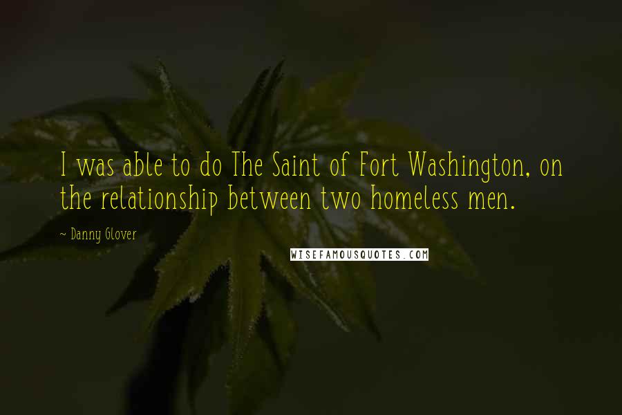Danny Glover Quotes: I was able to do The Saint of Fort Washington, on the relationship between two homeless men.