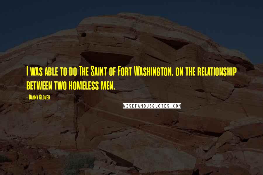 Danny Glover Quotes: I was able to do The Saint of Fort Washington, on the relationship between two homeless men.