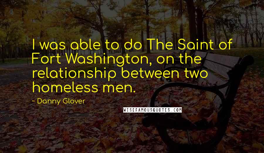 Danny Glover Quotes: I was able to do The Saint of Fort Washington, on the relationship between two homeless men.