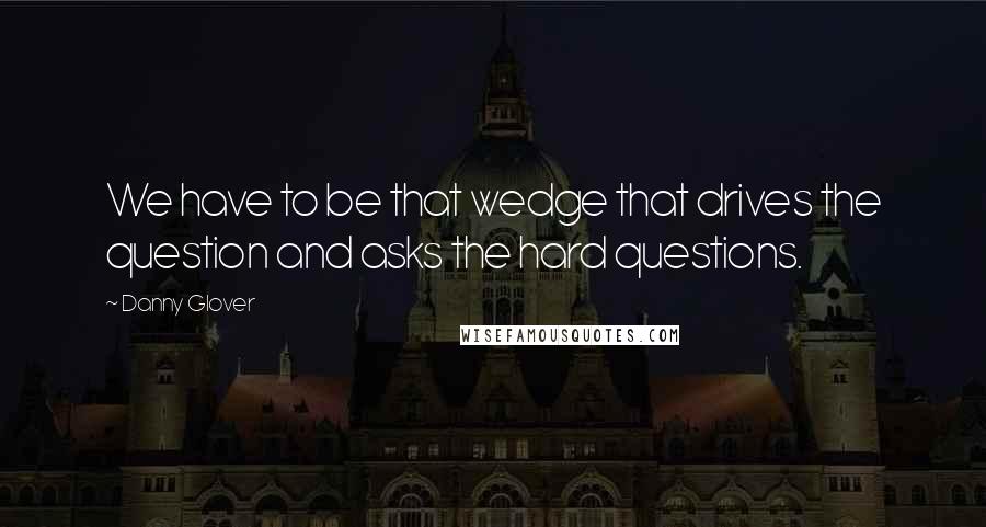 Danny Glover Quotes: We have to be that wedge that drives the question and asks the hard questions.