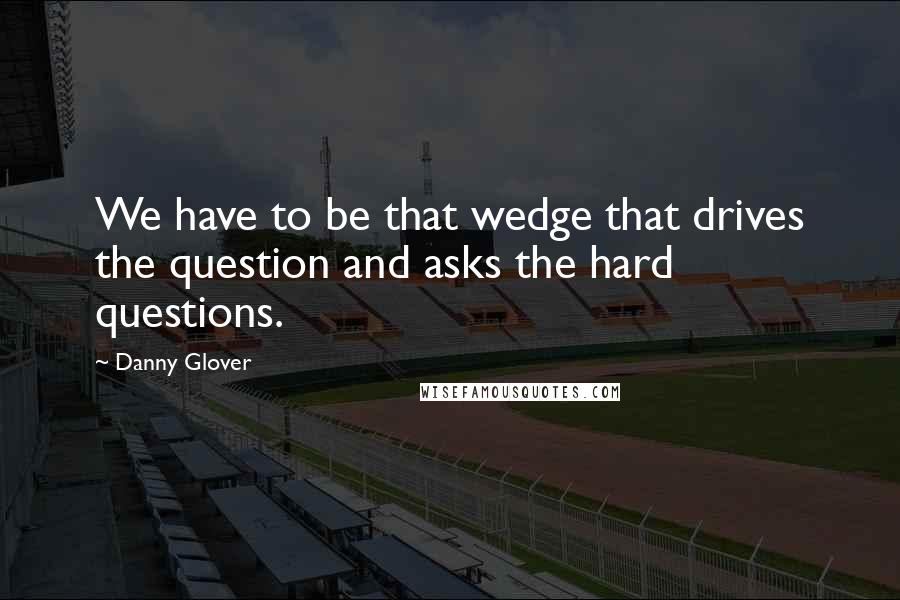 Danny Glover Quotes: We have to be that wedge that drives the question and asks the hard questions.