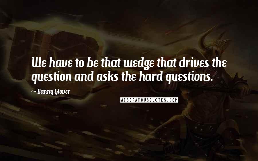 Danny Glover Quotes: We have to be that wedge that drives the question and asks the hard questions.