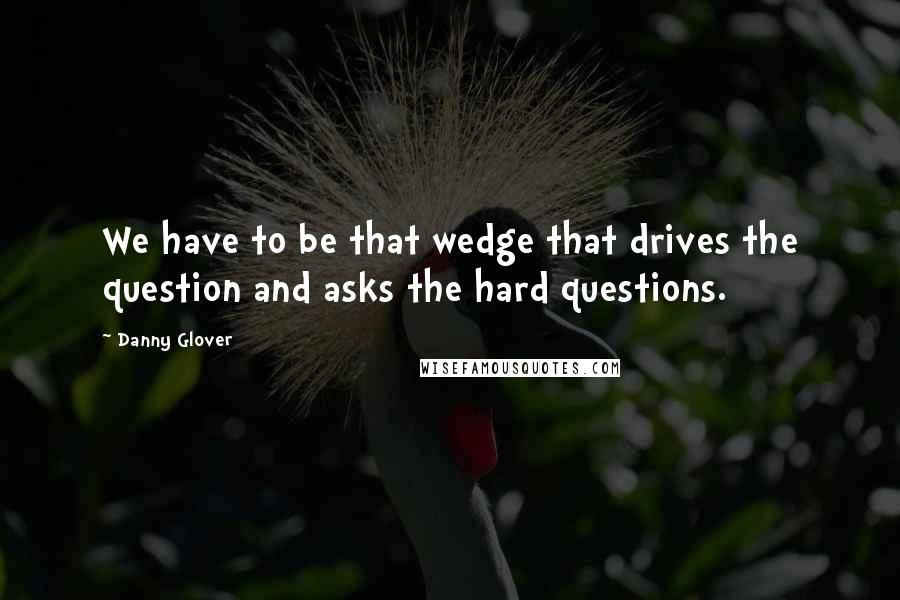 Danny Glover Quotes: We have to be that wedge that drives the question and asks the hard questions.