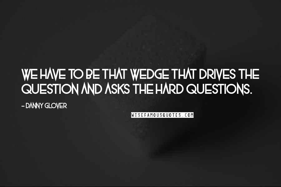 Danny Glover Quotes: We have to be that wedge that drives the question and asks the hard questions.