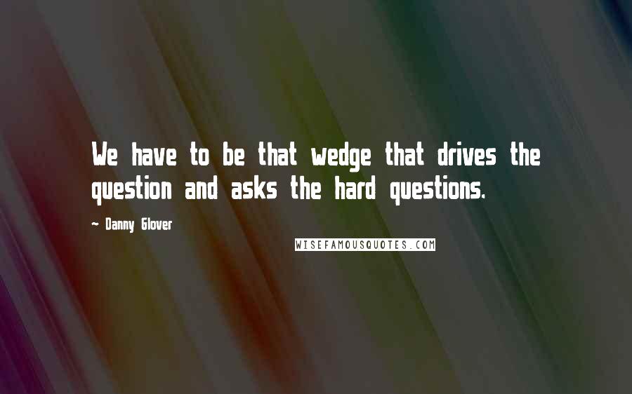 Danny Glover Quotes: We have to be that wedge that drives the question and asks the hard questions.