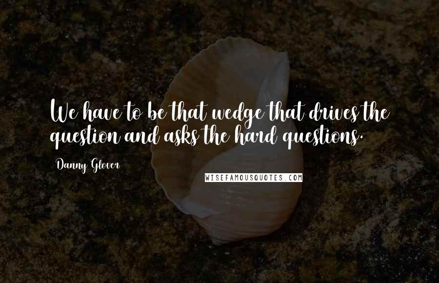 Danny Glover Quotes: We have to be that wedge that drives the question and asks the hard questions.