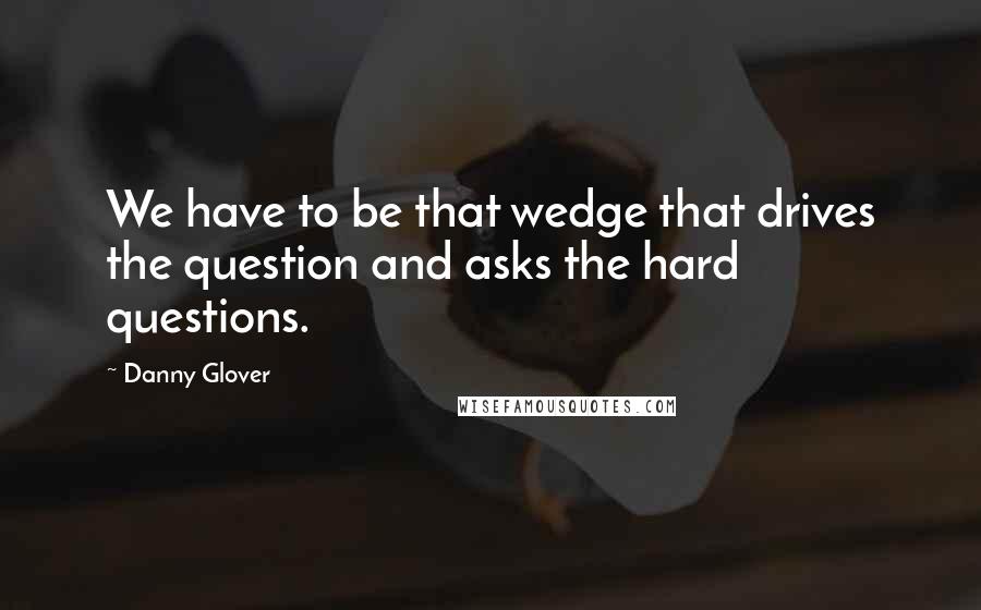 Danny Glover Quotes: We have to be that wedge that drives the question and asks the hard questions.