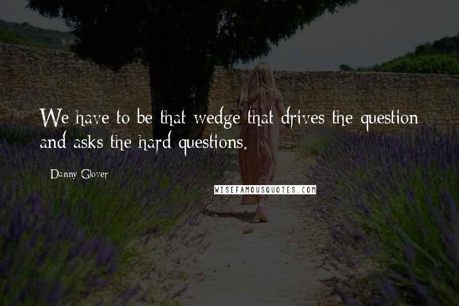 Danny Glover Quotes: We have to be that wedge that drives the question and asks the hard questions.