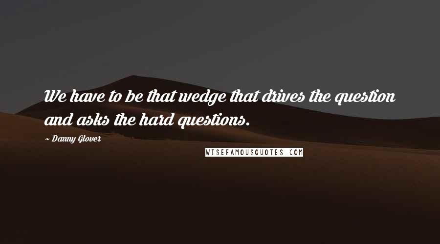 Danny Glover Quotes: We have to be that wedge that drives the question and asks the hard questions.