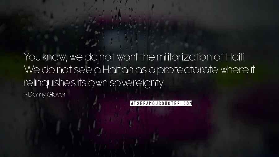 Danny Glover Quotes: You know, we do not want the militarization of Haiti. We do not see a Haitian as a protectorate where it relinquishes its own sovereignty.