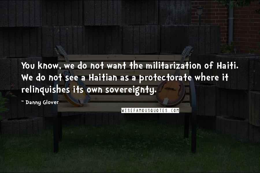 Danny Glover Quotes: You know, we do not want the militarization of Haiti. We do not see a Haitian as a protectorate where it relinquishes its own sovereignty.