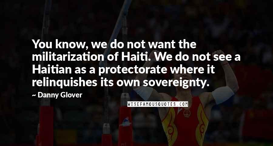 Danny Glover Quotes: You know, we do not want the militarization of Haiti. We do not see a Haitian as a protectorate where it relinquishes its own sovereignty.