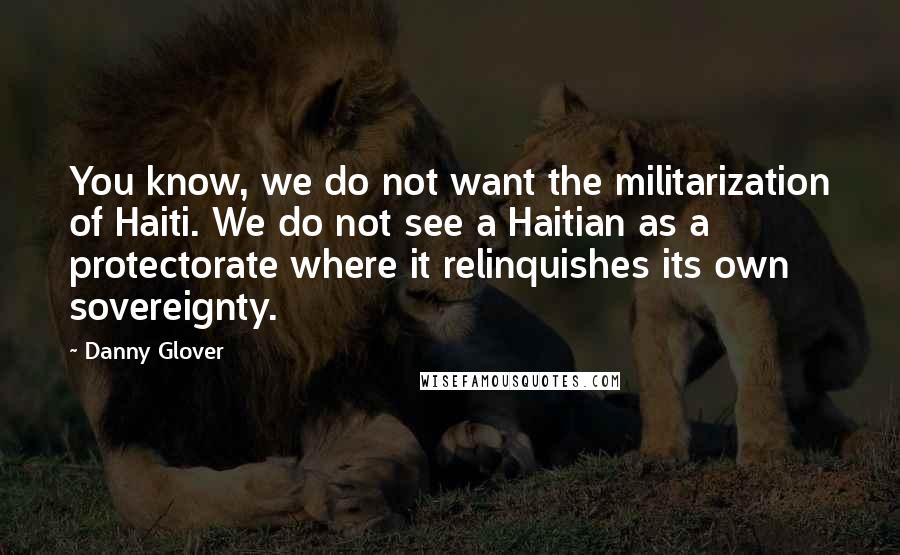 Danny Glover Quotes: You know, we do not want the militarization of Haiti. We do not see a Haitian as a protectorate where it relinquishes its own sovereignty.