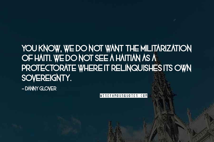 Danny Glover Quotes: You know, we do not want the militarization of Haiti. We do not see a Haitian as a protectorate where it relinquishes its own sovereignty.