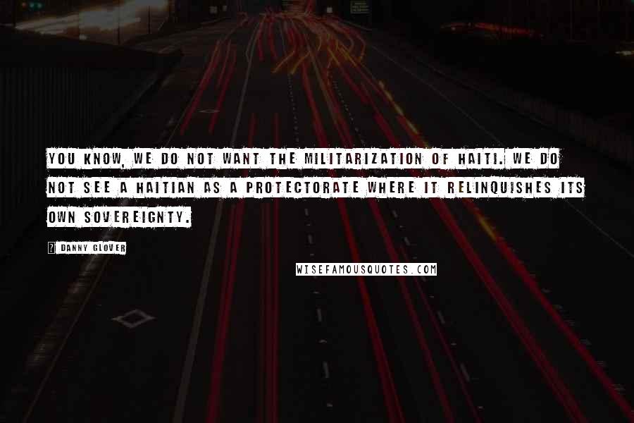 Danny Glover Quotes: You know, we do not want the militarization of Haiti. We do not see a Haitian as a protectorate where it relinquishes its own sovereignty.