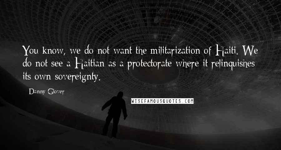Danny Glover Quotes: You know, we do not want the militarization of Haiti. We do not see a Haitian as a protectorate where it relinquishes its own sovereignty.