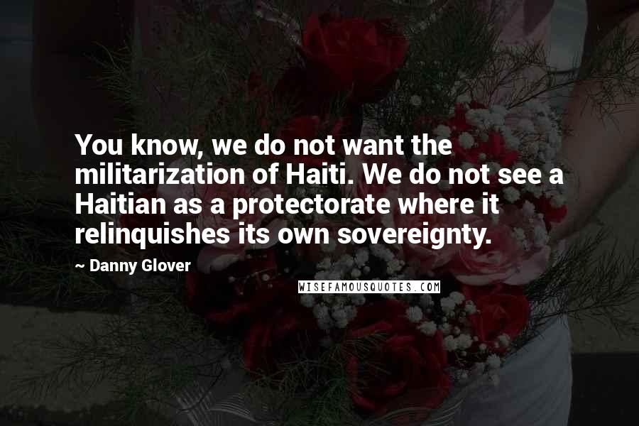 Danny Glover Quotes: You know, we do not want the militarization of Haiti. We do not see a Haitian as a protectorate where it relinquishes its own sovereignty.