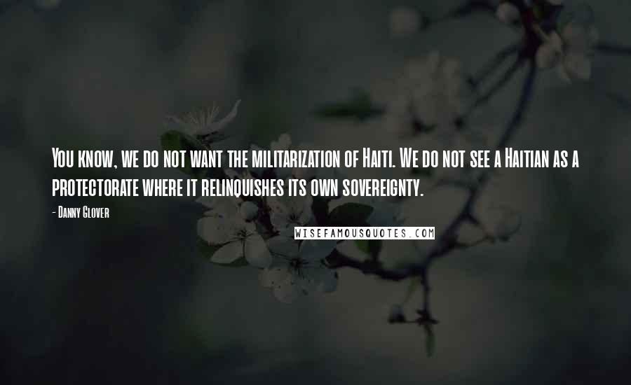 Danny Glover Quotes: You know, we do not want the militarization of Haiti. We do not see a Haitian as a protectorate where it relinquishes its own sovereignty.
