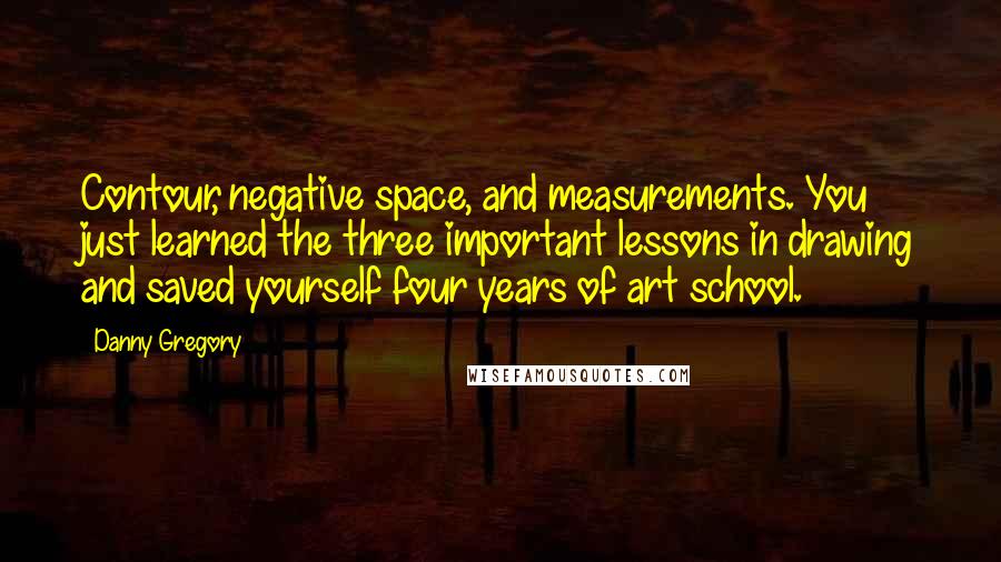 Danny Gregory Quotes: Contour, negative space, and measurements. You just learned the three important lessons in drawing and saved yourself four years of art school.