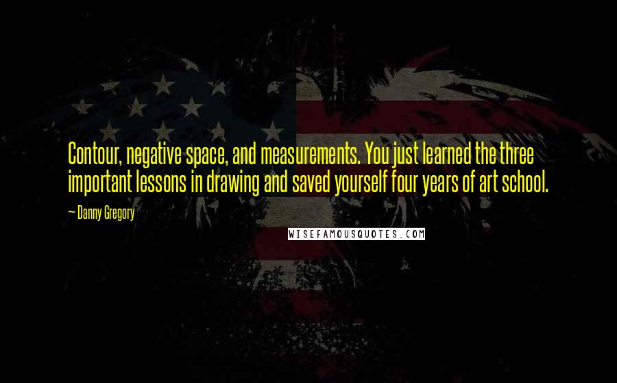Danny Gregory Quotes: Contour, negative space, and measurements. You just learned the three important lessons in drawing and saved yourself four years of art school.