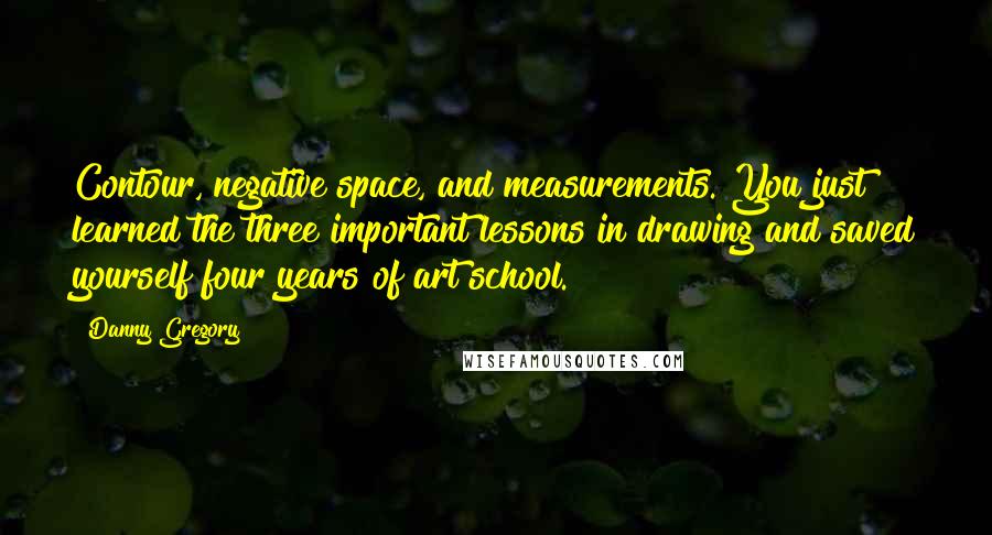 Danny Gregory Quotes: Contour, negative space, and measurements. You just learned the three important lessons in drawing and saved yourself four years of art school.