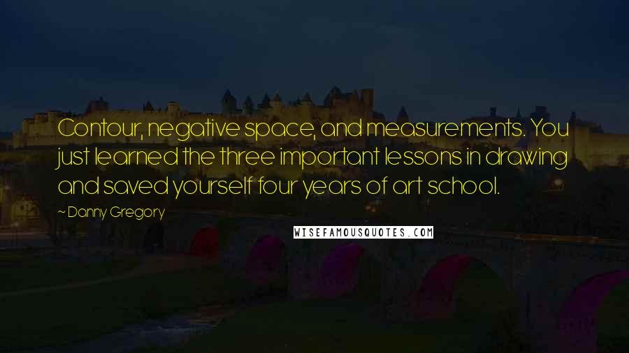 Danny Gregory Quotes: Contour, negative space, and measurements. You just learned the three important lessons in drawing and saved yourself four years of art school.