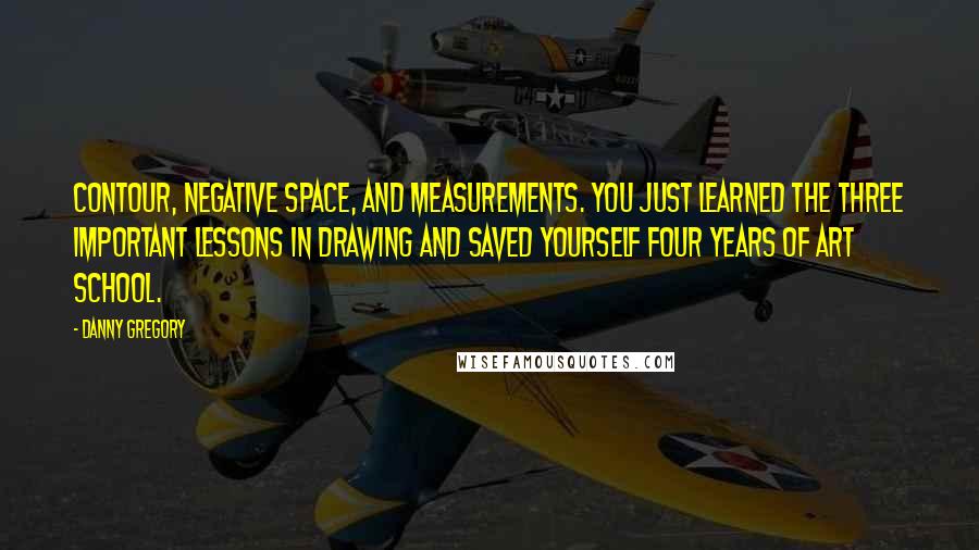 Danny Gregory Quotes: Contour, negative space, and measurements. You just learned the three important lessons in drawing and saved yourself four years of art school.