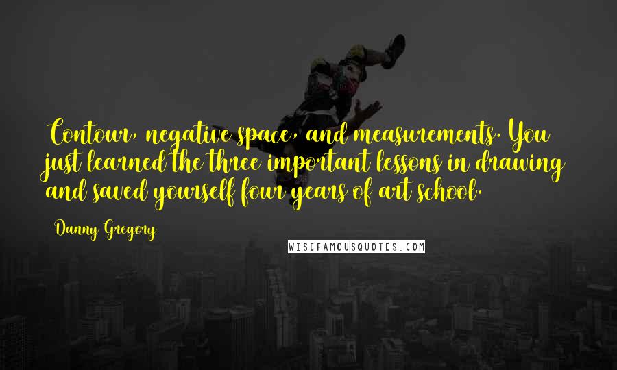 Danny Gregory Quotes: Contour, negative space, and measurements. You just learned the three important lessons in drawing and saved yourself four years of art school.