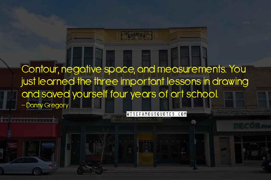 Danny Gregory Quotes: Contour, negative space, and measurements. You just learned the three important lessons in drawing and saved yourself four years of art school.