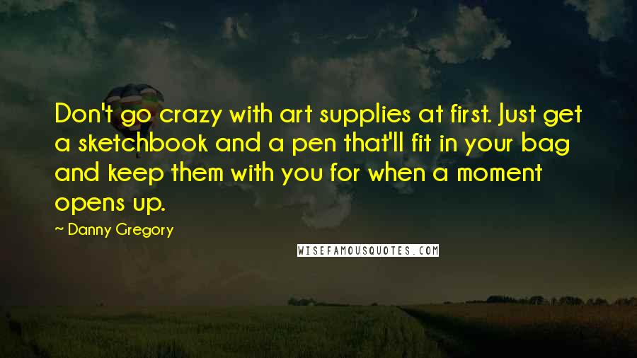 Danny Gregory Quotes: Don't go crazy with art supplies at first. Just get a sketchbook and a pen that'll fit in your bag and keep them with you for when a moment opens up.