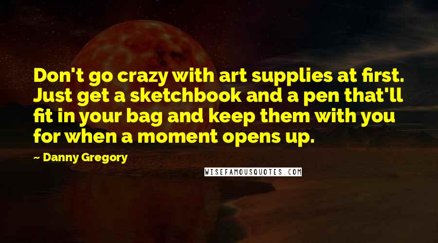 Danny Gregory Quotes: Don't go crazy with art supplies at first. Just get a sketchbook and a pen that'll fit in your bag and keep them with you for when a moment opens up.