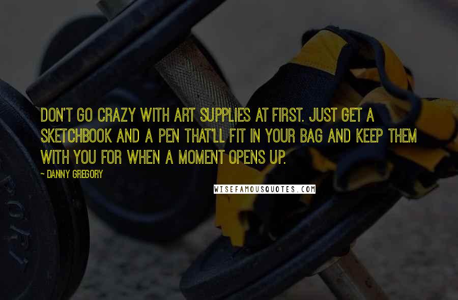 Danny Gregory Quotes: Don't go crazy with art supplies at first. Just get a sketchbook and a pen that'll fit in your bag and keep them with you for when a moment opens up.